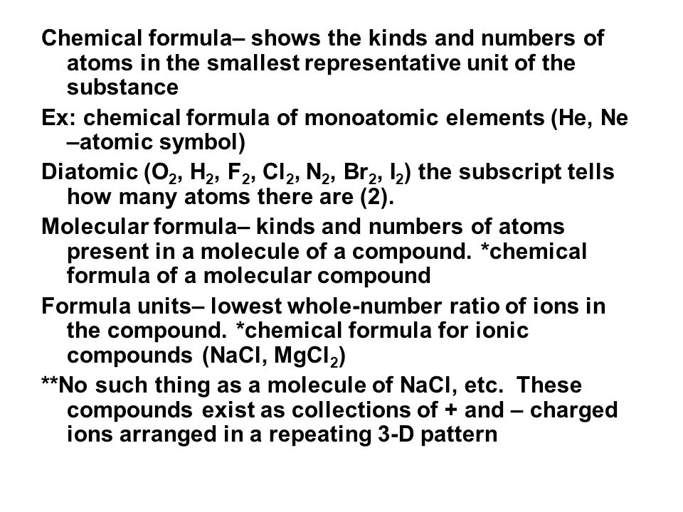 Chemical formula– shows the kinds and numbers of atoms in the smallest representative unit of the substance Ex: chemical formula of monoatomic elements (He, Ne –atomic symbol) Diatomic (O 2, H 2, F 2, Cl 2, N 2, Br 2, I 2 ) the subscript tells how many atoms there are (2).