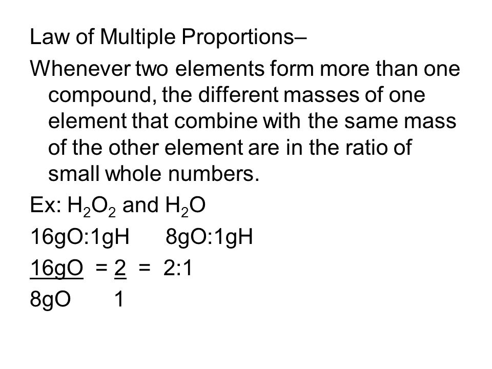 Law of Multiple Proportions– Whenever two elements form more than one compound, the different masses of one element that combine with the same mass of the other element are in the ratio of small whole numbers.