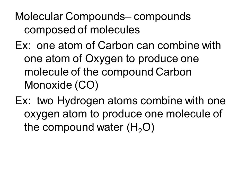 Molecular Compounds– compounds composed of molecules Ex: one atom of Carbon can combine with one atom of Oxygen to produce one molecule of the compound Carbon Monoxide (CO) Ex: two Hydrogen atoms combine with one oxygen atom to produce one molecule of the compound water (H 2 O)