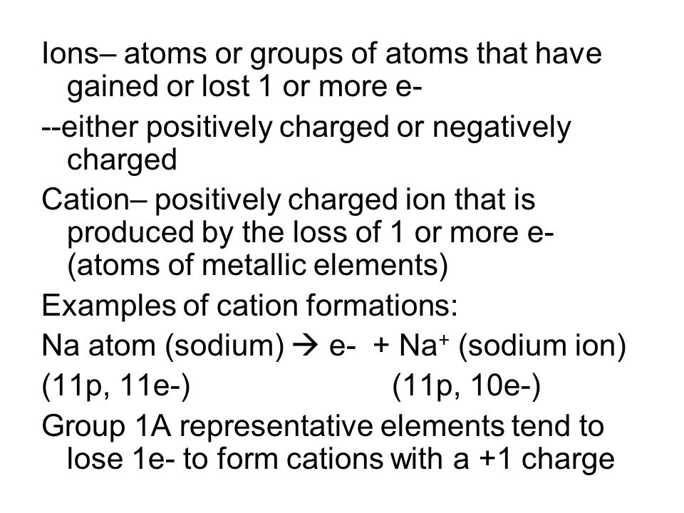 Ions– atoms or groups of atoms that have gained or lost 1 or more e- --either positively charged or negatively charged Cation– positively charged ion that is produced by the loss of 1 or more e- (atoms of metallic elements) Examples of cation formations: Na atom (sodium)  e- + Na + (sodium ion) (11p, 11e-) (11p, 10e-) Group 1A representative elements tend to lose 1e- to form cations with a +1 charge