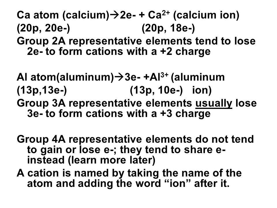 Ca atom (calcium)  2e- + Ca 2+ (calcium ion) (20p, 20e-) (20p, 18e-) Group 2A representative elements tend to lose 2e- to form cations with a +2 charge Al atom(aluminum)  3e- +Al 3+ (aluminum (13p,13e-) (13p, 10e-) ion) Group 3A representative elements usually lose 3e- to form cations with a +3 charge Group 4A representative elements do not tend to gain or lose e-; they tend to share e- instead (learn more later) A cation is named by taking the name of the atom and adding the word ion after it.