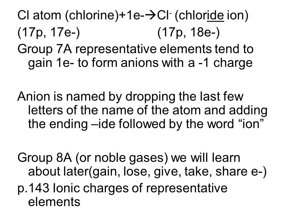 Cl atom (chlorine)+1e-  Cl - (chloride ion) (17p, 17e-) (17p, 18e-) Group 7A representative elements tend to gain 1e- to form anions with a -1 charge Anion is named by dropping the last few letters of the name of the atom and adding the ending –ide followed by the word ion Group 8A (or noble gases) we will learn about later(gain, lose, give, take, share e-) p.143 Ionic charges of representative elements