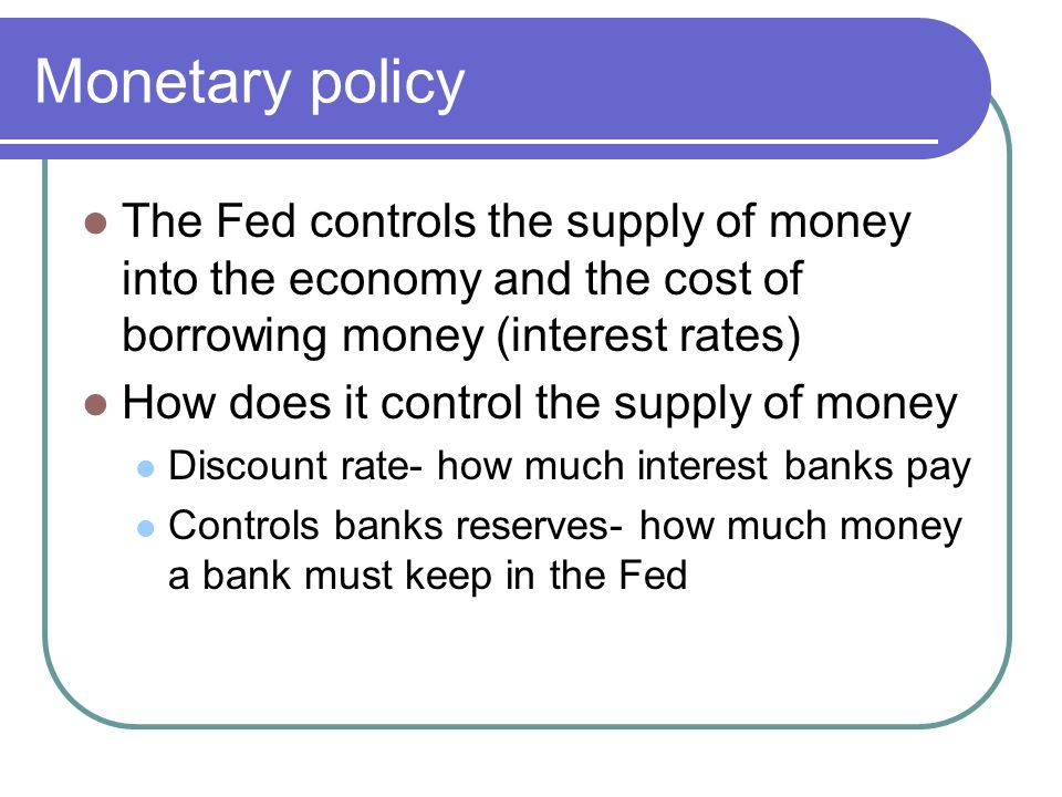 Monetary policy The Fed controls the supply of money into the economy and the cost of borrowing money (interest rates) How does it control the supply of money Discount rate- how much interest banks pay Controls banks reserves- how much money a bank must keep in the Fed