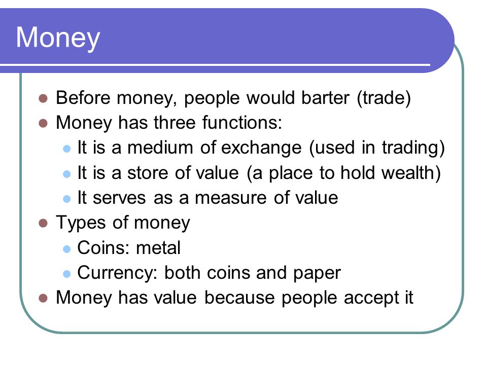 Money Before money, people would barter (trade) Money has three functions: It is a medium of exchange (used in trading) It is a store of value (a place to hold wealth) It serves as a measure of value Types of money Coins: metal Currency: both coins and paper Money has value because people accept it