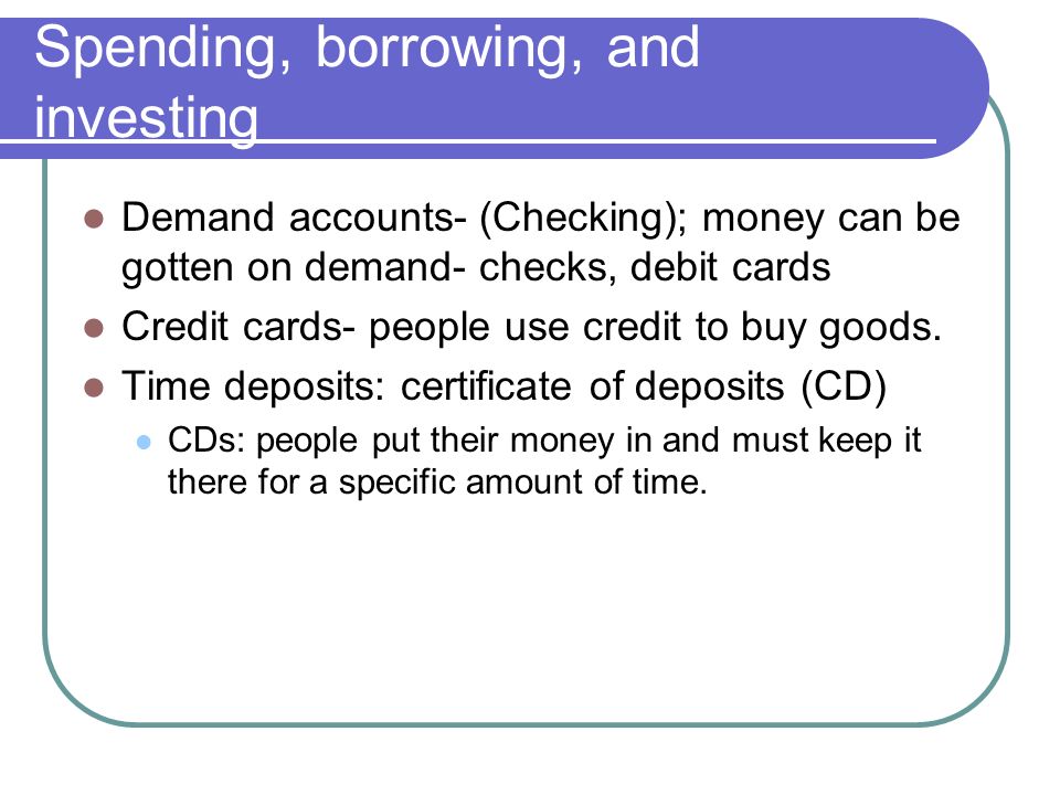 Spending, borrowing, and investing Demand accounts- (Checking); money can be gotten on demand- checks, debit cards Credit cards- people use credit to buy goods.