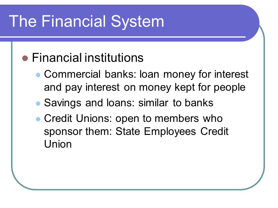 The Financial System Financial institutions Commercial banks: loan money for interest and pay interest on money kept for people Savings and loans: similar to banks Credit Unions: open to members who sponsor them: State Employees Credit Union