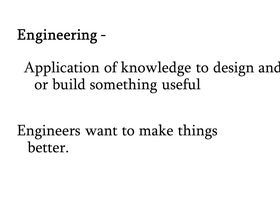 Engineering - Application of knowledge to design and or build something useful Engineers want to make things better.