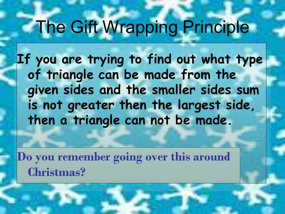 The Gift Wrapping Principle If you are trying to find out what type of triangle can be made from the given sides and the smaller sides sum is not greater then the largest side, then a triangle can not be made.