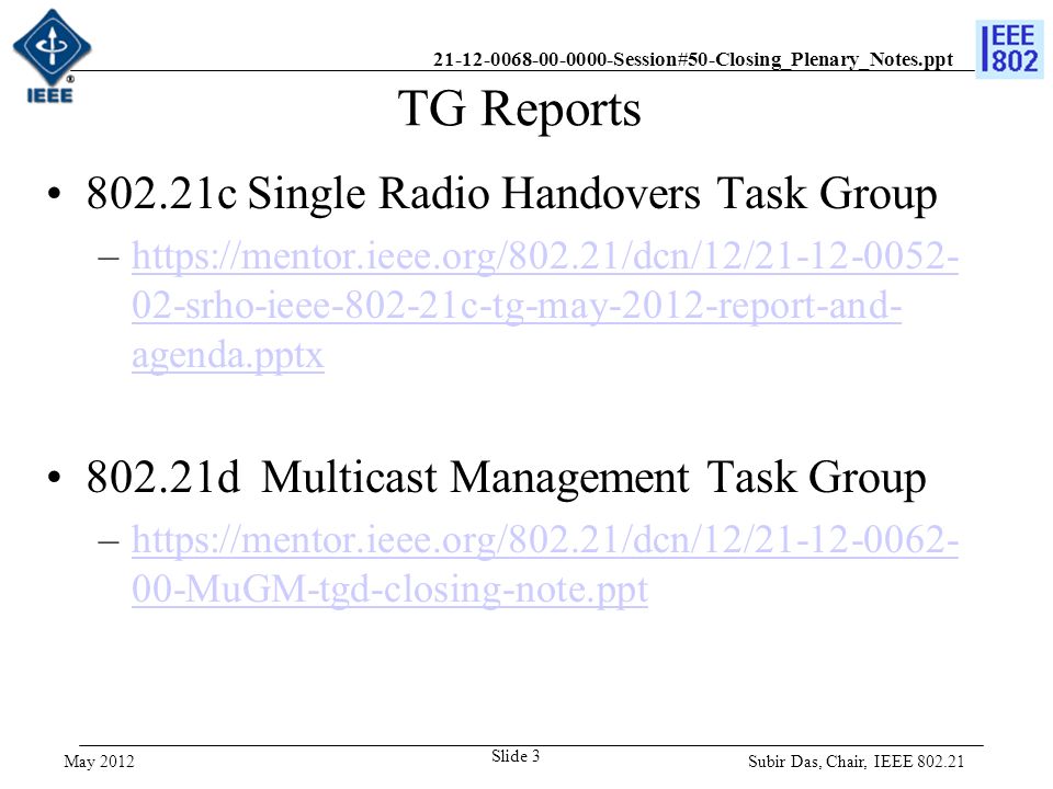 Session#50-Closing_Plenary_Notes.ppt TG Reports c Single Radio Handovers Task Group –  02-srho-ieee c-tg-may-2012-report-and- agenda.pptxhttps://mentor.ieee.org/802.21/dcn/12/ srho-ieee c-tg-may-2012-report-and- agenda.pptx d Multicast Management Task Group –  00-MuGM-tgd-closing-note.ppthttps://mentor.ieee.org/802.21/dcn/12/ MuGM-tgd-closing-note.ppt Subir Das, Chair, IEEE Slide 3 May 2012