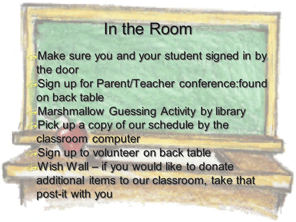 In the Room  Make sure you and your student signed in by the door  Sign up for Parent/Teacher conference:found on back table  Marshmallow Guessing Activity by library  Pick up a copy of our schedule by the classroom computer  Sign up to volunteer on back table  Wish Wall – if you would like to donate additional items to our classroom, take that post-it with you  Make sure you and your student signed in by the door  Sign up for Parent/Teacher conference:found on back table  Marshmallow Guessing Activity by library  Pick up a copy of our schedule by the classroom computer  Sign up to volunteer on back table  Wish Wall – if you would like to donate additional items to our classroom, take that post-it with you