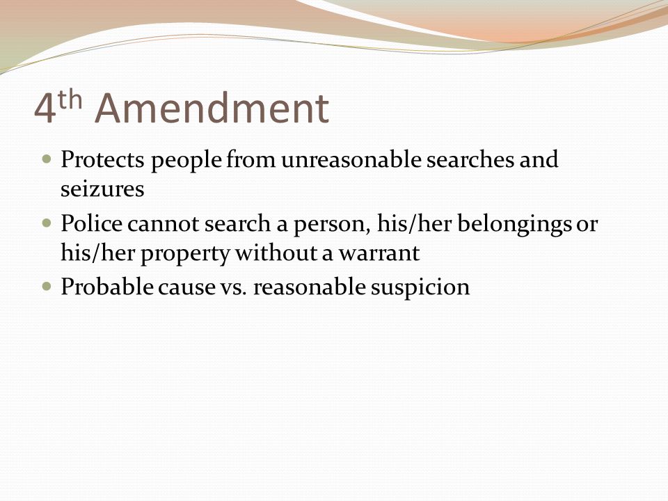 4 th Amendment Protects people from unreasonable searches and seizures Police cannot search a person, his/her belongings or his/her property without a warrant Probable cause vs.