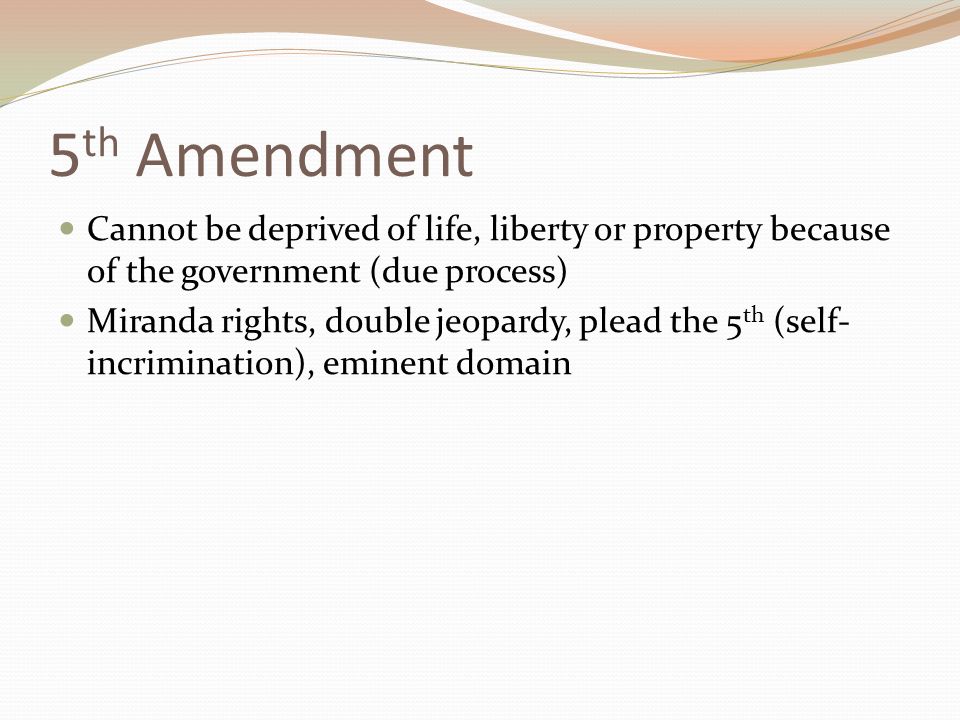 5 th Amendment Cannot be deprived of life, liberty or property because of the government (due process) Miranda rights, double jeopardy, plead the 5 th (self- incrimination), eminent domain
