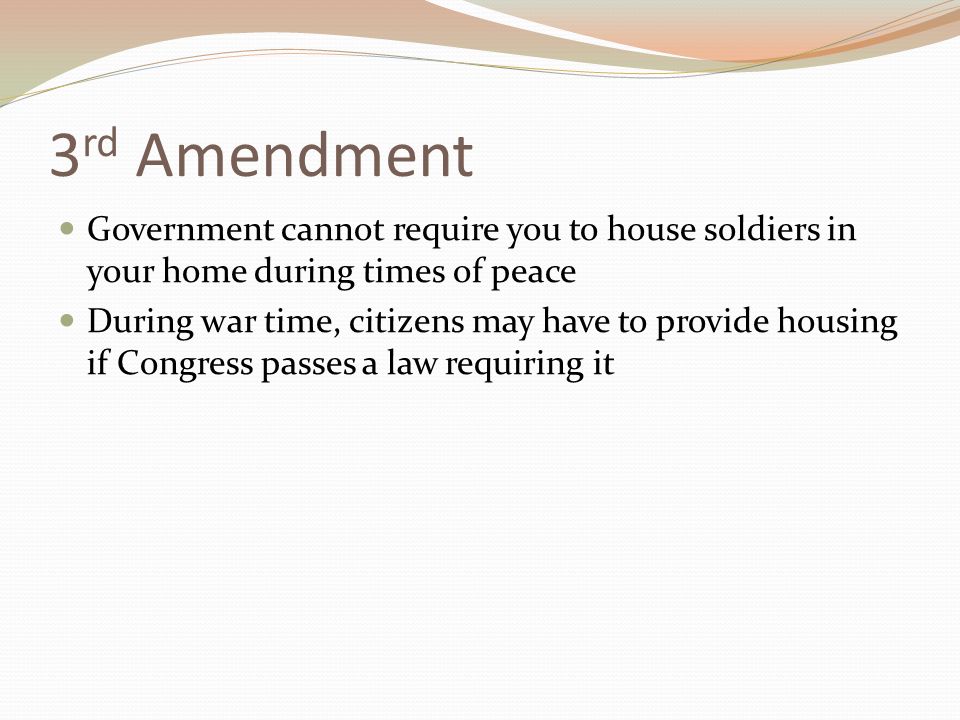3 rd Amendment Government cannot require you to house soldiers in your home during times of peace During war time, citizens may have to provide housing if Congress passes a law requiring it