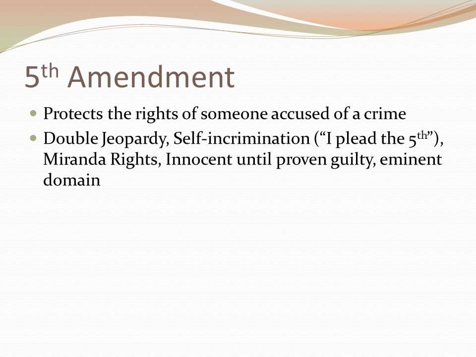 5 th Amendment Protects the rights of someone accused of a crime Double Jeopardy, Self-incrimination ( I plead the 5 th ), Miranda Rights, Innocent until proven guilty, eminent domain