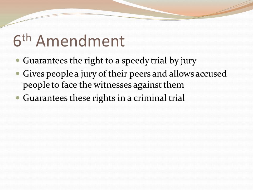 6 th Amendment Guarantees the right to a speedy trial by jury Gives people a jury of their peers and allows accused people to face the witnesses against them Guarantees these rights in a criminal trial