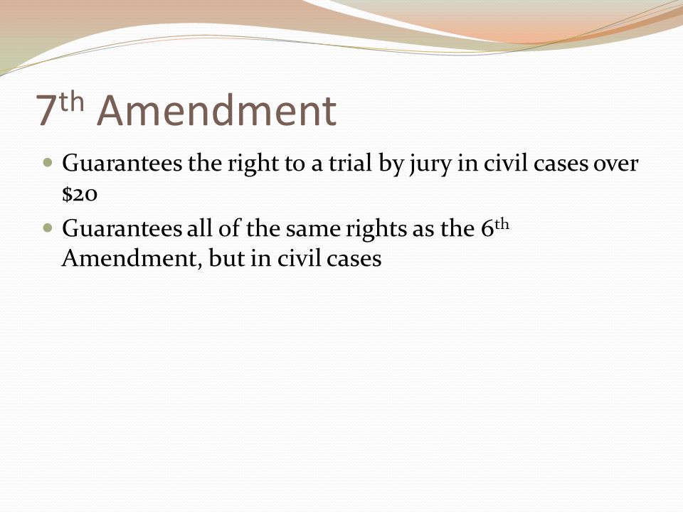 7 th Amendment Guarantees the right to a trial by jury in civil cases over $20 Guarantees all of the same rights as the 6 th Amendment, but in civil cases