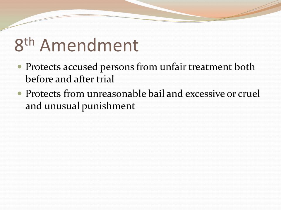 8 th Amendment Protects accused persons from unfair treatment both before and after trial Protects from unreasonable bail and excessive or cruel and unusual punishment