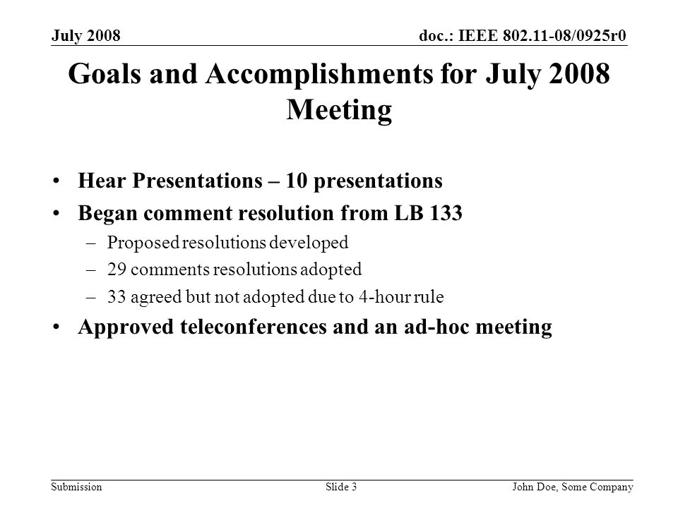 doc.: IEEE /0925r0 Submission July 2008 John Doe, Some CompanySlide 3 Goals and Accomplishments for July 2008 Meeting Hear Presentations – 10 presentations Began comment resolution from LB 133 –Proposed resolutions developed –29 comments resolutions adopted –33 agreed but not adopted due to 4-hour rule Approved teleconferences and an ad-hoc meeting