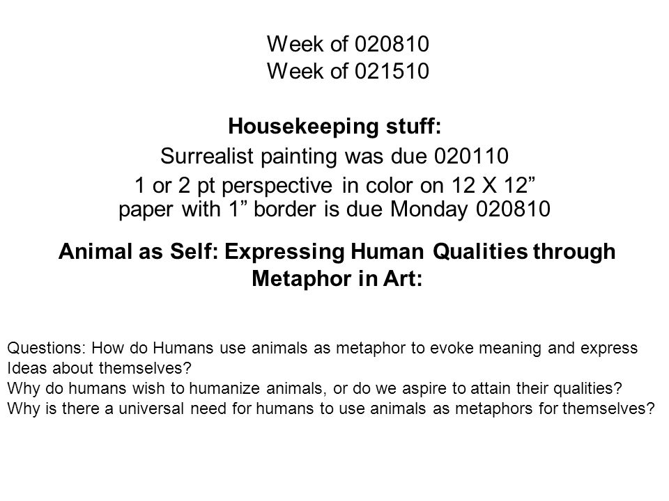 Week of Week of Housekeeping stuff: Surrealist painting was due or 2 pt perspective in color on 12 X 12 paper with 1 border is due Monday Animal as Self: Expressing Human Qualities through Metaphor in Art: Questions: How do Humans use animals as metaphor to evoke meaning and express Ideas about themselves.
