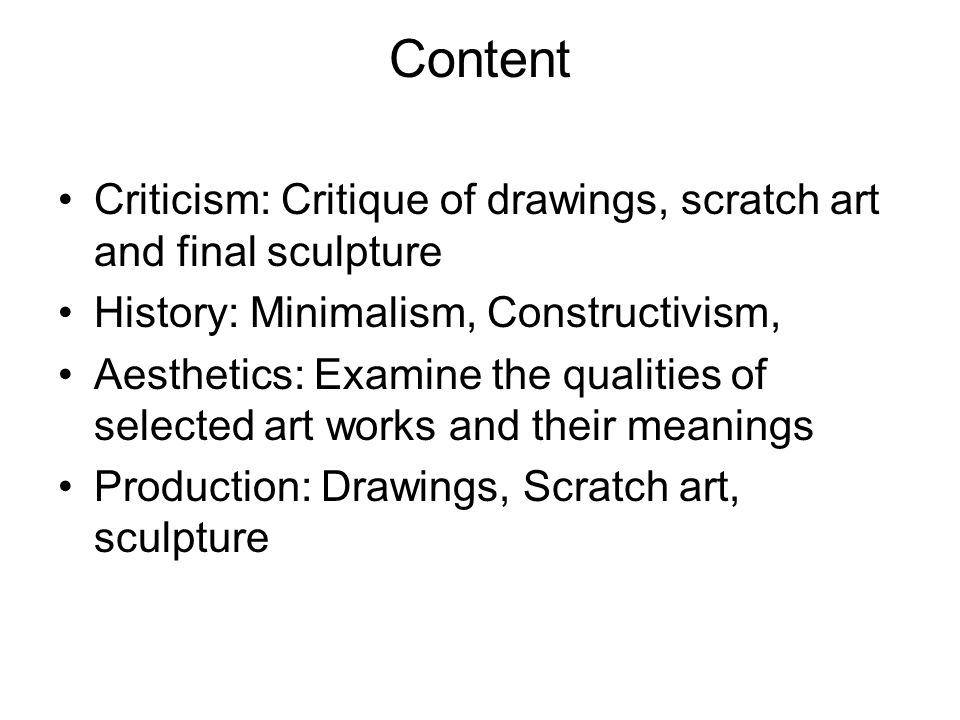 Content Criticism: Critique of drawings, scratch art and final sculpture History: Minimalism, Constructivism, Aesthetics: Examine the qualities of selected art works and their meanings Production: Drawings, Scratch art, sculpture