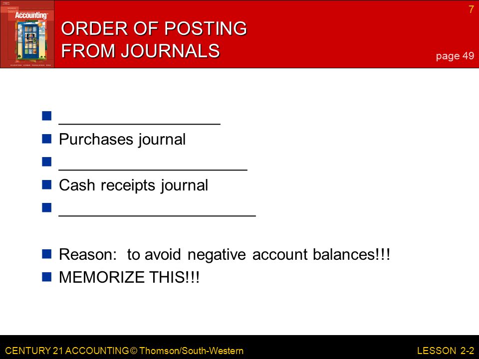 CENTURY 21 ACCOUNTING © Thomson/South-Western 7 LESSON 2-2 ORDER OF POSTING FROM JOURNALS __________________ Purchases journal _____________________ Cash receipts journal ______________________ Reason: to avoid negative account balances!!.
