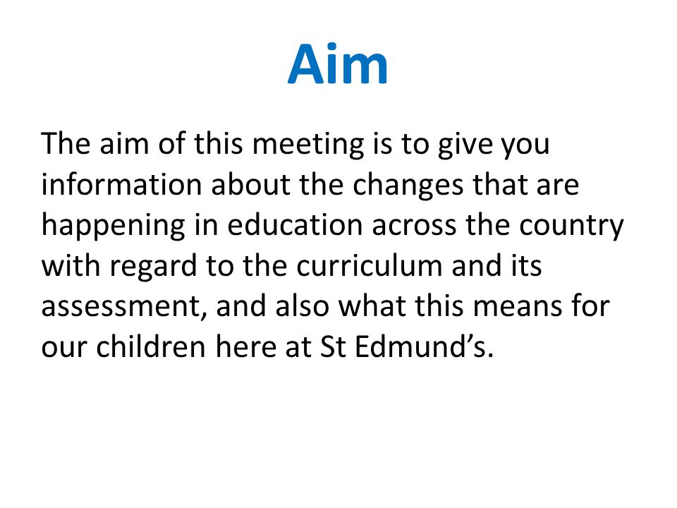 Aim The aim of this meeting is to give you information about the changes that are happening in education across the country with regard to the curriculum and its assessment, and also what this means for our children here at St Edmund’s.