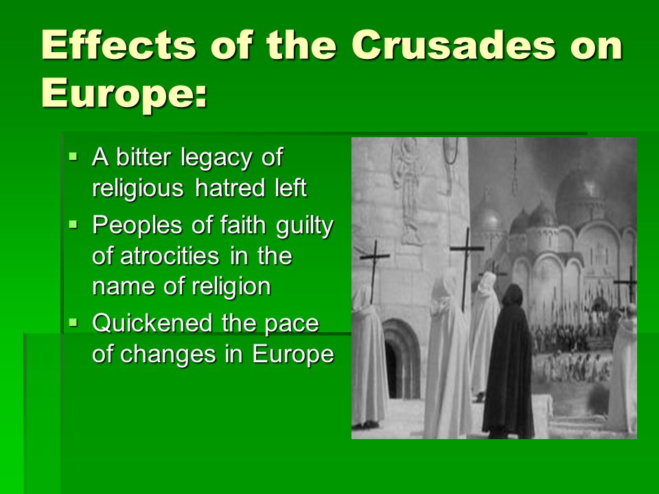 Effects of the Crusades on Europe:  A bitter legacy of religious hatred left  Peoples of faith guilty of atrocities in the name of religion  Quickened the pace of changes in Europe