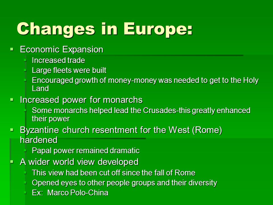 Changes in Europe:  Economic Expansion  Increased trade  Large fleets were built  Encouraged growth of money-money was needed to get to the Holy Land  Increased power for monarchs  Some monarchs helped lead the Crusades-this greatly enhanced their power  Byzantine church resentment for the West (Rome) hardened  Papal power remained dramatic  A wider world view developed  This view had been cut off since the fall of Rome  Opened eyes to other people groups and their diversity  Ex: Marco Polo-China