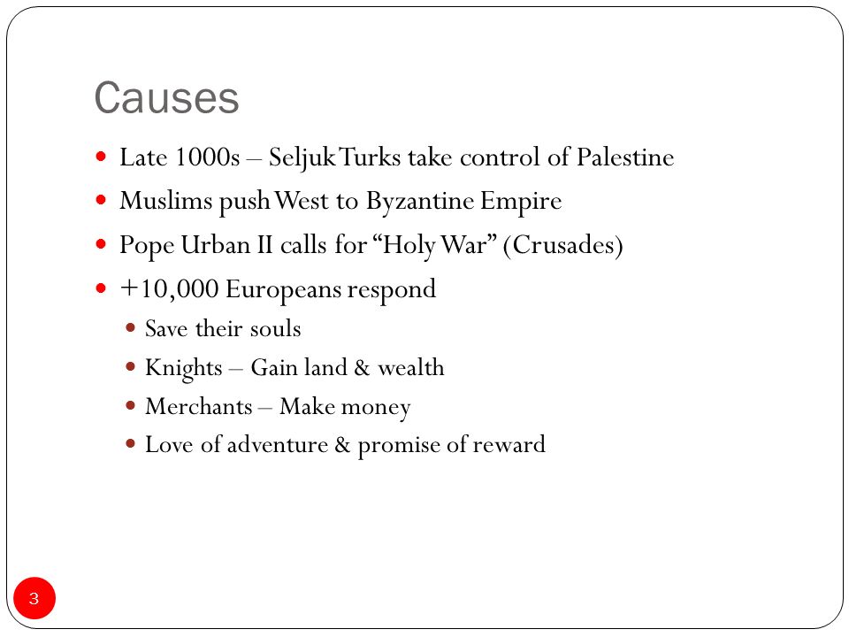 Causes Late 1000s – Seljuk Turks take control of Palestine Muslims push West to Byzantine Empire Pope Urban II calls for Holy War (Crusades) +10,000 Europeans respond Save their souls Knights – Gain land & wealth Merchants – Make money Love of adventure & promise of reward 3