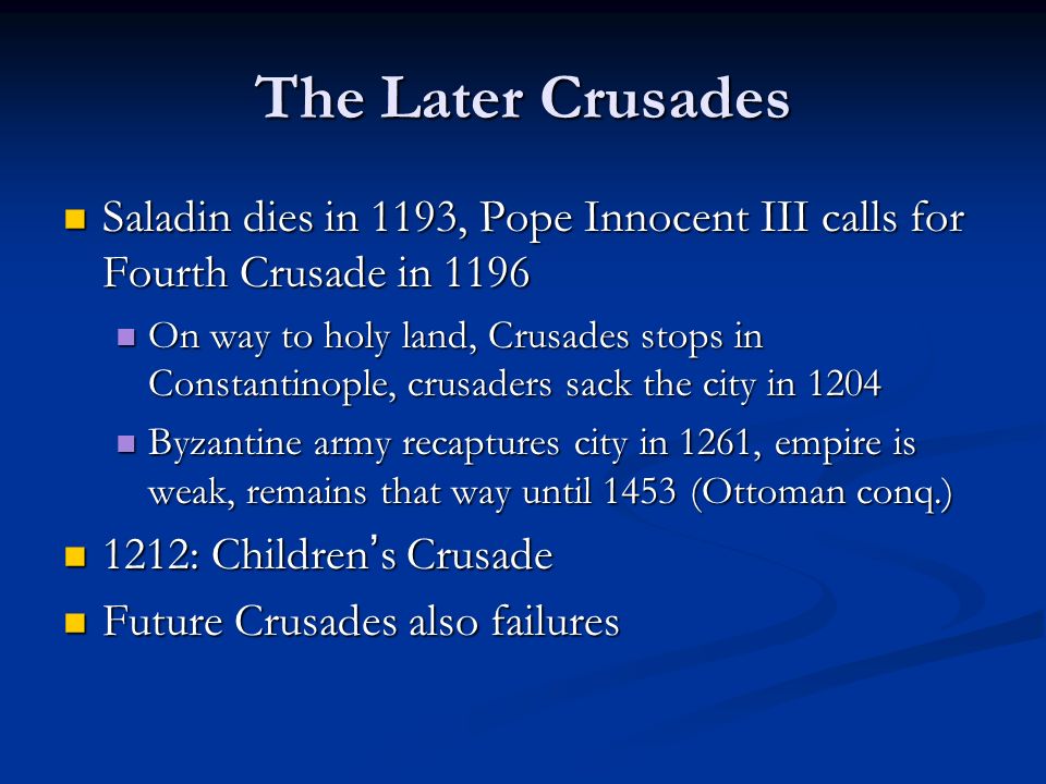 The Later Crusades Saladin dies in 1193, Pope Innocent III calls for Fourth Crusade in 1196 Saladin dies in 1193, Pope Innocent III calls for Fourth Crusade in 1196 On way to holy land, Crusades stops in Constantinople, crusaders sack the city in 1204 On way to holy land, Crusades stops in Constantinople, crusaders sack the city in 1204 Byzantine army recaptures city in 1261, empire is weak, remains that way until 1453 (Ottoman conq.) Byzantine army recaptures city in 1261, empire is weak, remains that way until 1453 (Ottoman conq.) 1212: Children ’ s Crusade 1212: Children ’ s Crusade Future Crusades also failures Future Crusades also failures