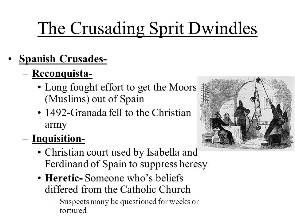 The Crusading Sprit Dwindles Spanish Crusades- –Reconquista- Long fought effort to get the Moors (Muslims) out of Spain 1492-Granada fell to the Christian army –Inquisition- Christian court used by Isabella and Ferdinand of Spain to suppress heresy Heretic- Someone who’s beliefs differed from the Catholic Church –Suspects many be questioned for weeks or tortured