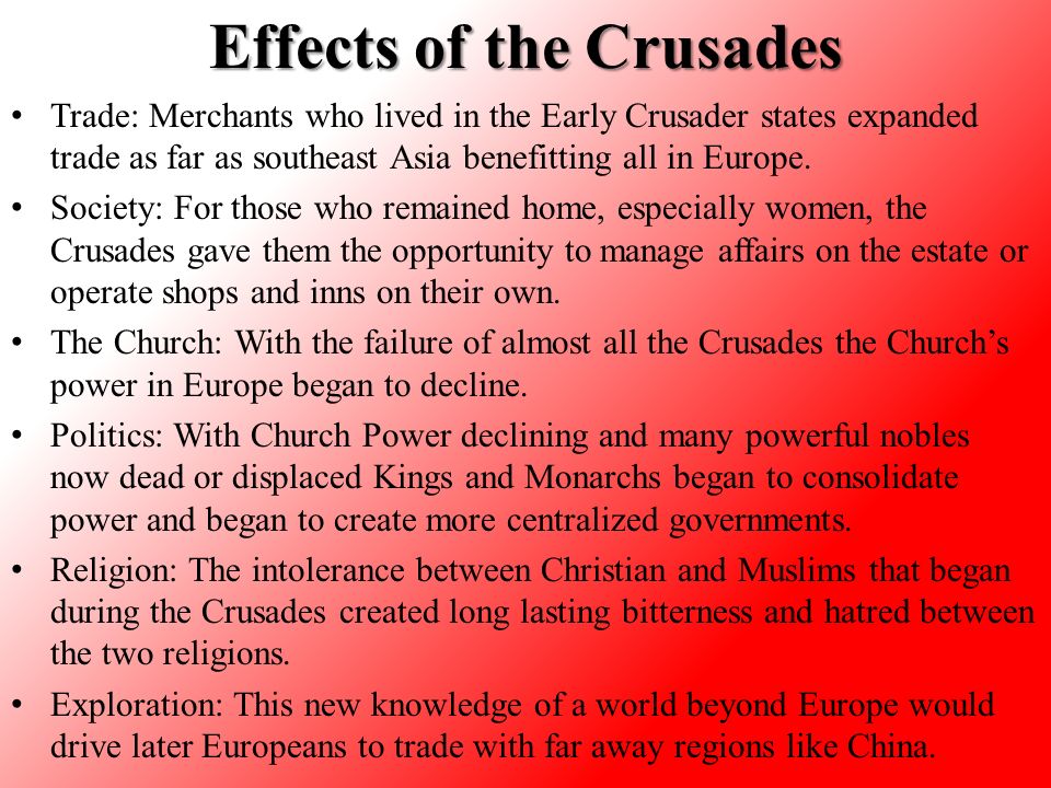 Effects of the Crusades Trade: Merchants who lived in the Early Crusader states expanded trade as far as southeast Asia benefitting all in Europe.