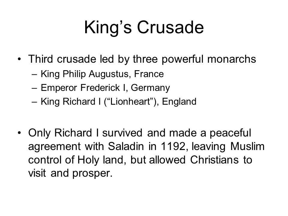 King’s Crusade Third crusade led by three powerful monarchs –King Philip Augustus, France –Emperor Frederick I, Germany –King Richard I ( Lionheart ), England Only Richard I survived and made a peaceful agreement with Saladin in 1192, leaving Muslim control of Holy land, but allowed Christians to visit and prosper.