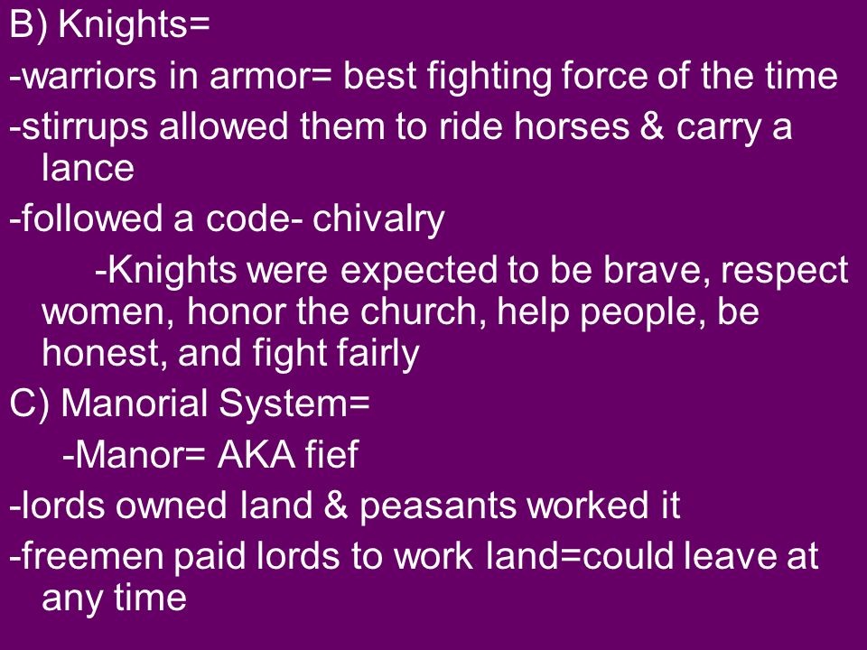 B) Knights= -warriors in armor= best fighting force of the time -stirrups allowed them to ride horses & carry a lance -followed a code- chivalry -Knights were expected to be brave, respect women, honor the church, help people, be honest, and fight fairly C) Manorial System= -Manor= AKA fief -lords owned land & peasants worked it -freemen paid lords to work land=could leave at any time