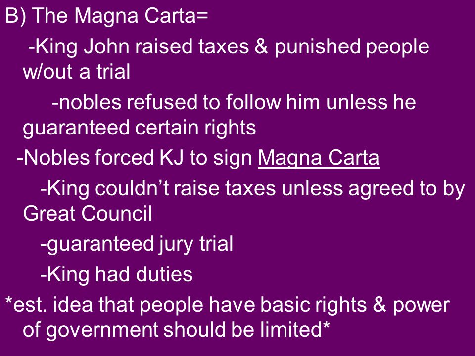B) The Magna Carta= -King John raised taxes & punished people w/out a trial -nobles refused to follow him unless he guaranteed certain rights -Nobles forced KJ to sign Magna Carta -King couldn’t raise taxes unless agreed to by Great Council -guaranteed jury trial -King had duties *est.