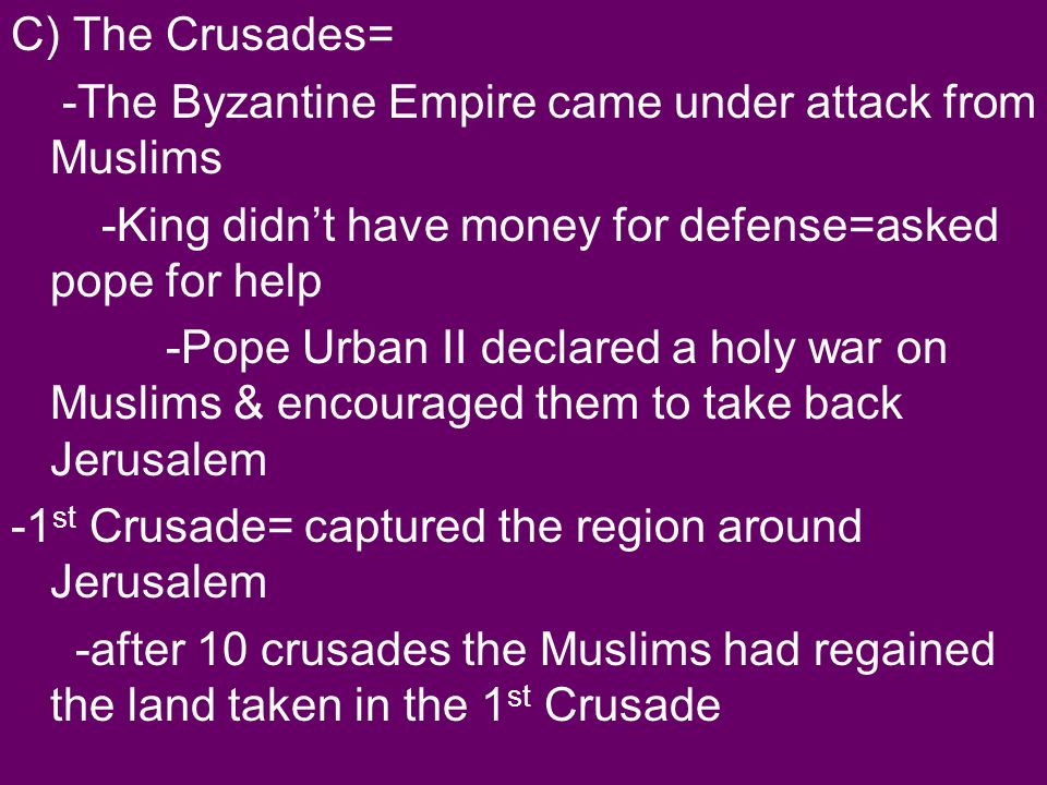 C) The Crusades= -The Byzantine Empire came under attack from Muslims -King didn’t have money for defense=asked pope for help -Pope Urban II declared a holy war on Muslims & encouraged them to take back Jerusalem -1 st Crusade= captured the region around Jerusalem -after 10 crusades the Muslims had regained the land taken in the 1 st Crusade