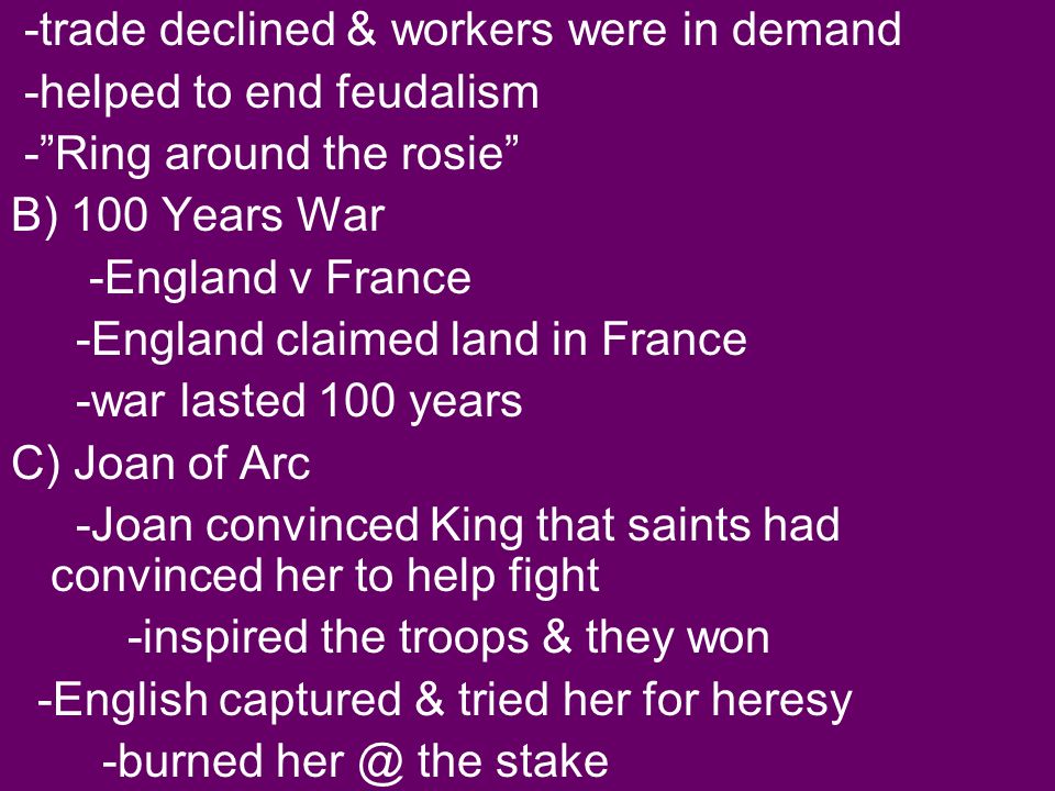 -trade declined & workers were in demand -helped to end feudalism - Ring around the rosie B) 100 Years War -England v France -England claimed land in France -war lasted 100 years C) Joan of Arc -Joan convinced King that saints had convinced her to help fight -inspired the troops & they won -English captured & tried her for heresy -burned the stake