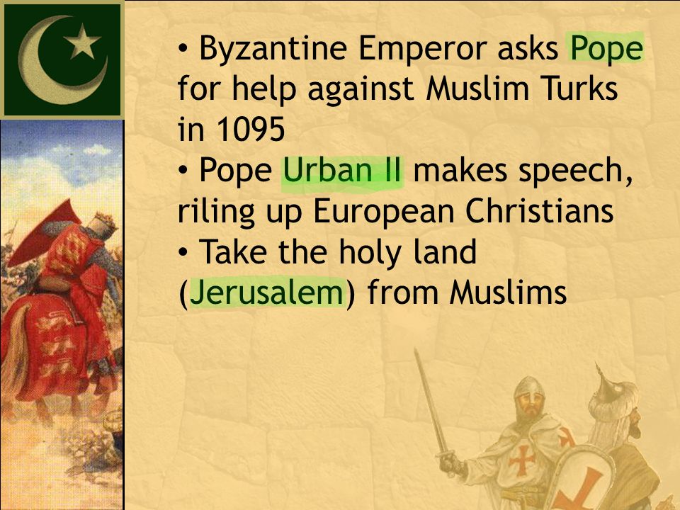 Byzantine Emperor asks Pope for help against Muslim Turks in 1095 Pope Urban II makes speech, riling up European Christians Take the holy land (Jerusalem) from Muslims