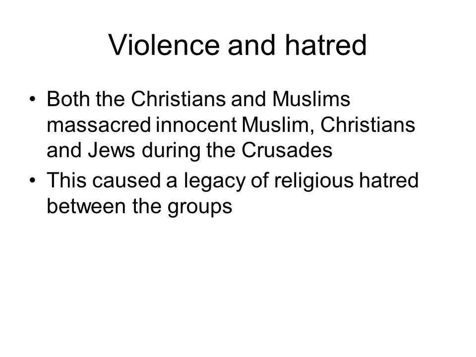 Violence and hatred Both the Christians and Muslims massacred innocent Muslim, Christians and Jews during the Crusades This caused a legacy of religious hatred between the groups