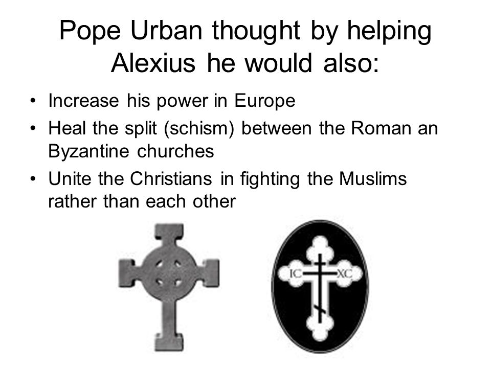 Pope Urban thought by helping Alexius he would also: Increase his power in Europe Heal the split (schism) between the Roman an Byzantine churches Unite the Christians in fighting the Muslims rather than each other