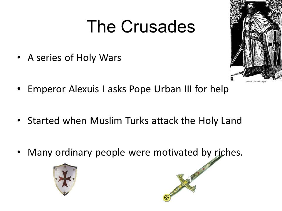 The Crusades A series of Holy Wars Emperor Alexuis I asks Pope Urban III for help Started when Muslim Turks attack the Holy Land Many ordinary people were motivated by riches.