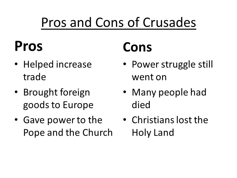 Pros and Cons of Crusades Pros Helped increase trade Brought foreign goods to Europe Gave power to the Pope and the Church Cons Power struggle still went on Many people had died Christians lost the Holy Land