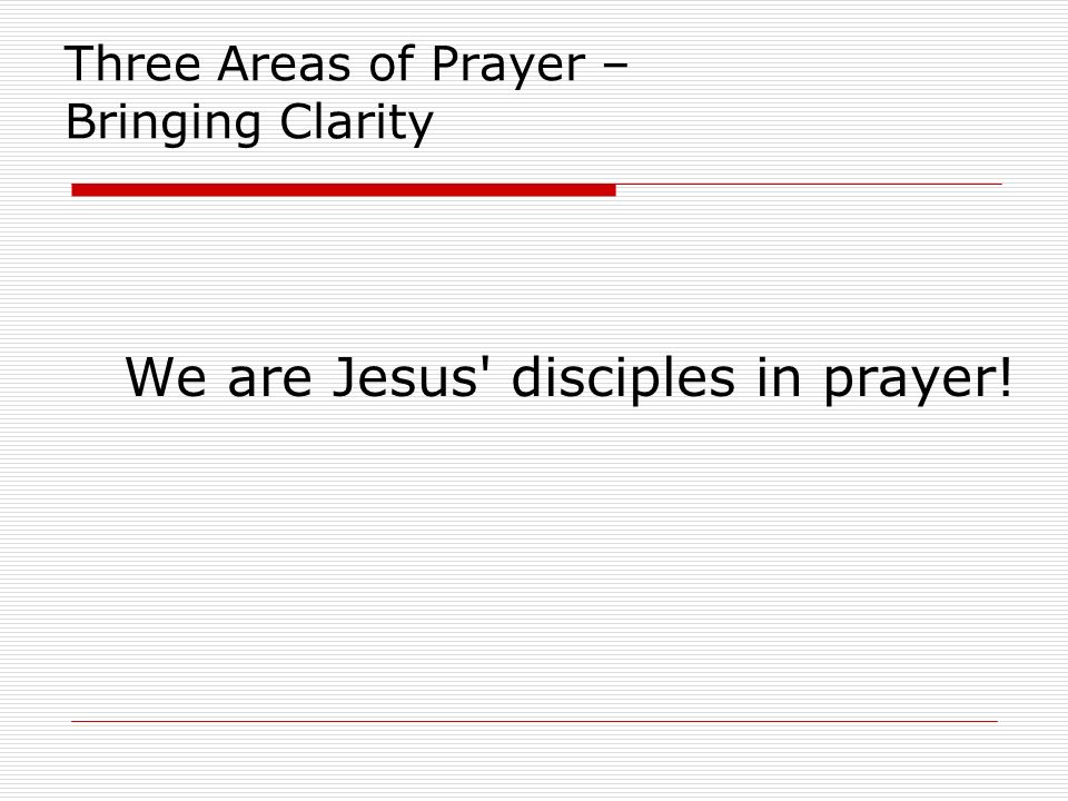 Three Areas of Prayer – Bringing Clarity We are Jesus disciples in prayer!