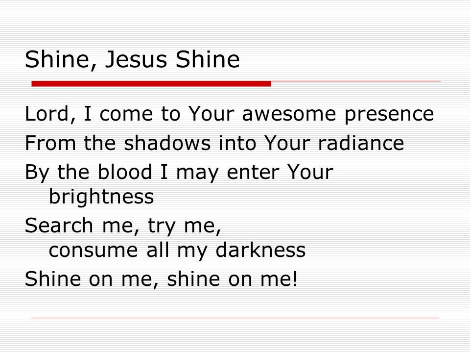 Shine, Jesus Shine Lord, I come to Your awesome presence From the shadows into Your radiance By the blood I may enter Your brightness Search me, try me, consume all my darkness Shine on me, shine on me!