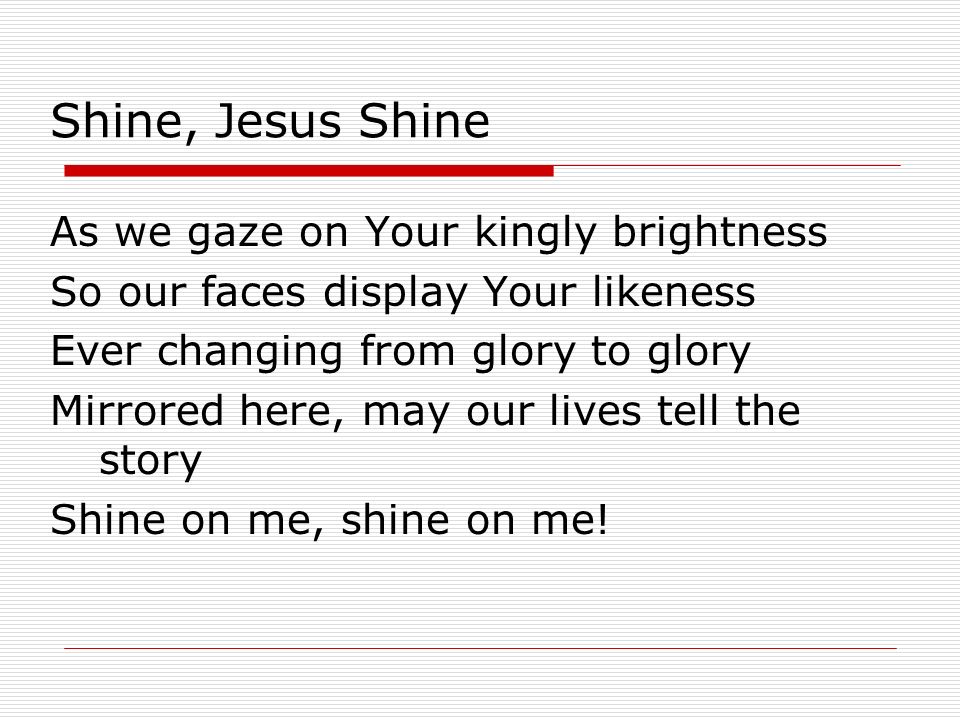 Shine, Jesus Shine As we gaze on Your kingly brightness So our faces display Your likeness Ever changing from glory to glory Mirrored here, may our lives tell the story Shine on me, shine on me!