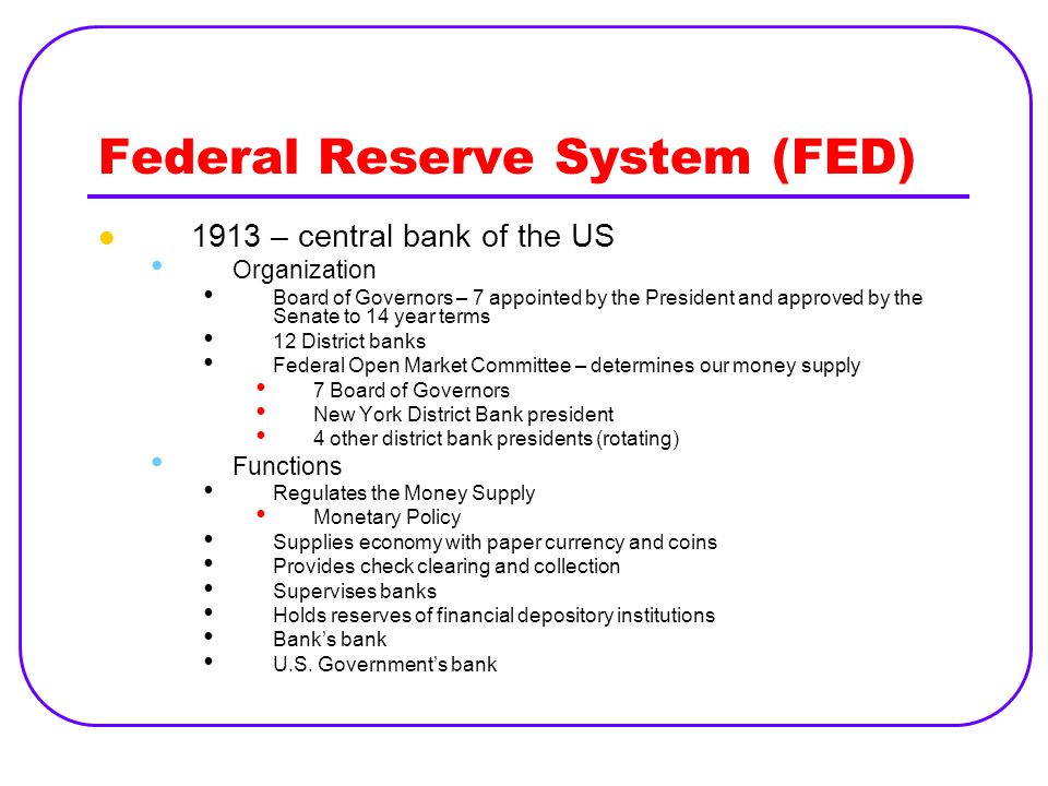 Federal Reserve System (FED) 1913 – central bank of the US Organization Board of Governors – 7 appointed by the President and approved by the Senate to 14 year terms 12 District banks Federal Open Market Committee – determines our money supply 7 Board of Governors New York District Bank president 4 other district bank presidents (rotating) Functions Regulates the Money Supply Monetary Policy Supplies economy with paper currency and coins Provides check clearing and collection Supervises banks Holds reserves of financial depository institutions Bank’s bank U.S.