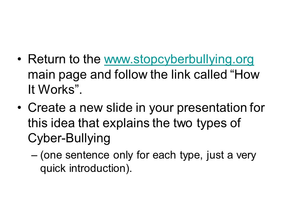 Return to the   main page and follow the link called How It Works .  Create a new slide in your presentation for this idea that explains the two types of Cyber-Bullying –(one sentence only for each type, just a very quick introduction).