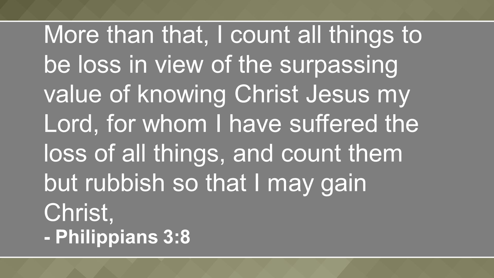 More than that, I count all things to be loss in view of the surpassing value of knowing Christ Jesus my Lord, for whom I have suffered the loss of all things, and count them but rubbish so that I may gain Christ, - Philippians 3:8
