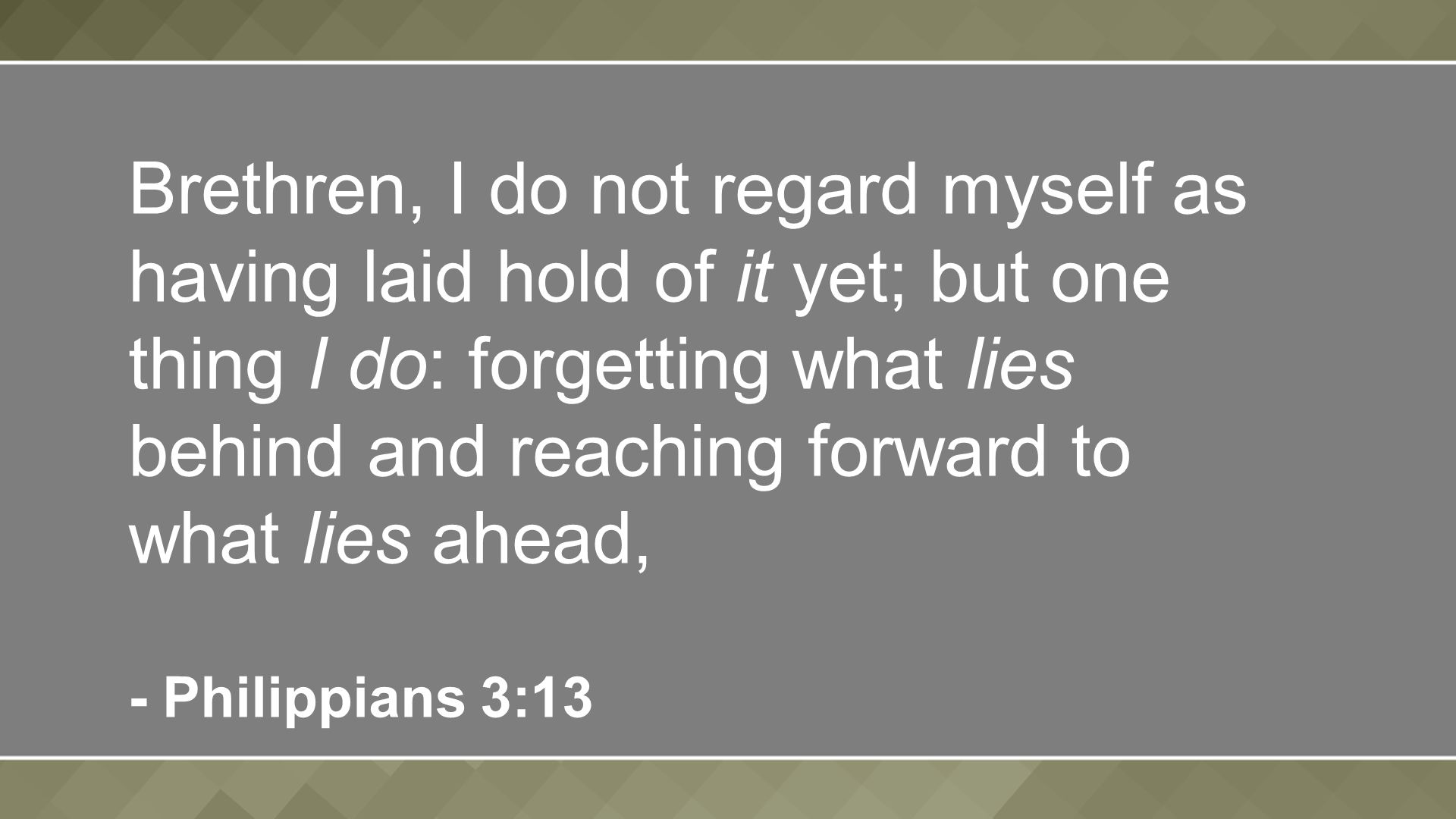 Brethren, I do not regard myself as having laid hold of it yet; but one thing I do: forgetting what lies behind and reaching forward to what lies ahead, - Philippians 3:13
