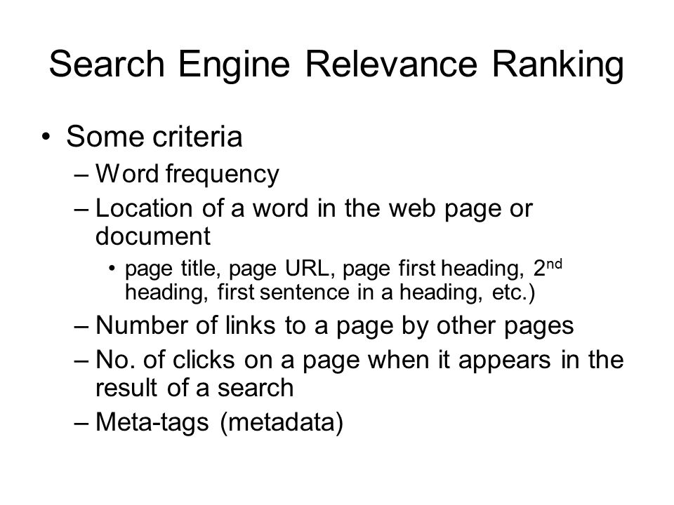 Search Engine Relevance Ranking Some criteria –Word frequency –Location of a word in the web page or document page title, page URL, page first heading, 2 nd heading, first sentence in a heading, etc.) –Number of links to a page by other pages –No.
